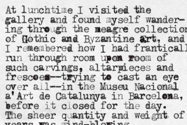 At lunchtime I visited the gallery and found myself wander- ing through the meagre collection of H G Gothic and Byzantine Er a art, and I remembered how I had franticall run through room upon room of such carvings, altarpieces and frescoes--trying to cast an eye over all--in the Museu Nacional a'Art de Catalunya in Barcelona, before it closed for the day. The sheer quantity and weight of years was mind-blowing. 