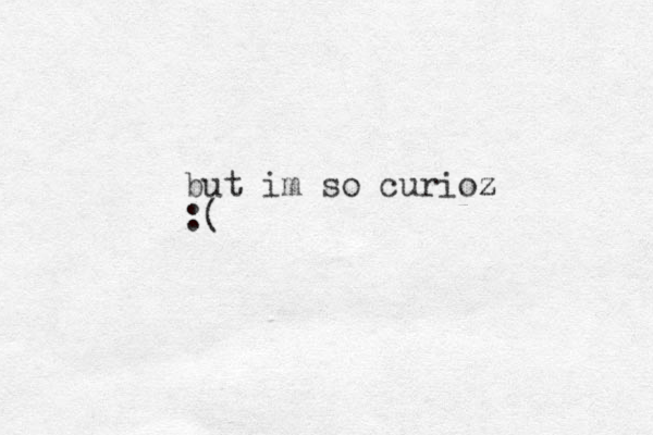 but im so curioz z :( 