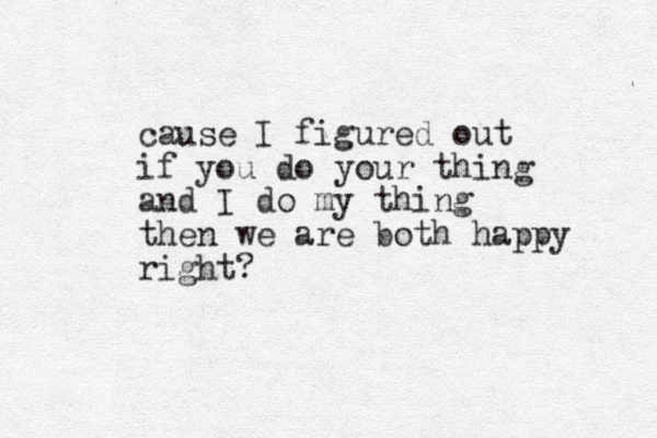 cause I figured out if you do your thing and I do my thing then we are both happy right?
