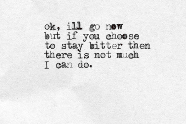 ok, ill go now but if you choose to stay bitter then there is not much I can do. 