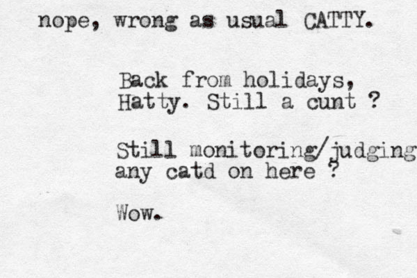 Back from holidays, Hatty. Still a cunt ? Still monitoring/judging any catd on here ? Wow. nope, wrong as usual CATTY. 