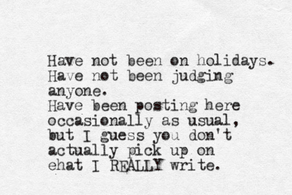 Have not been on holidays. Have not been judging anyone. Have been posting here occasionally as usual, ut b I guess you don't actually pick up on ehat I REALLY write. 