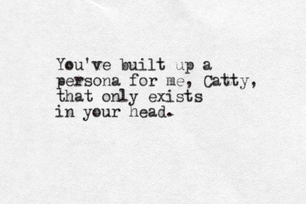 You've built up a persona for me, Catty, that only exists in your head.