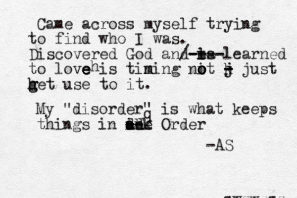 Came across myself trying to find who I was. Discovered God and i l m es a ---- - - - / learned to love e e e is timing m n nit o o o o k j j - - - just h g g het use to it. h My "disorder" is what keeps things in in - - - -- - a a a bk d d e Order -AS zwzwzzz zwzww wwz q 