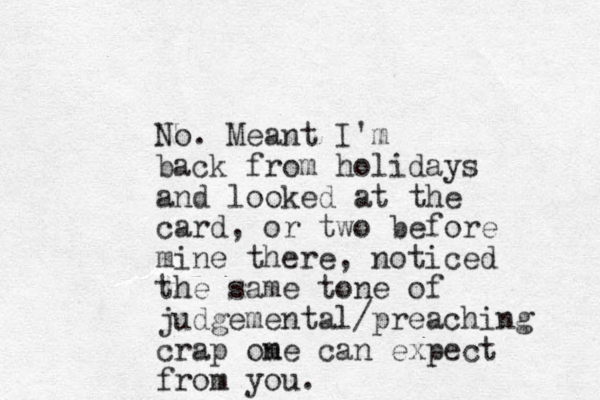 No. Meant I'm back from holidays and looked at the card, or two before mine there, noticed the same tone of judgemental/preaching crap om ne can expect from you.
