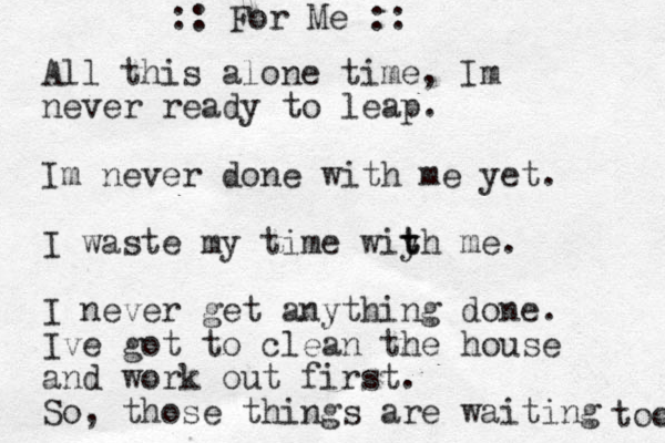 All this alone time, Im never ready to leap. Im never done with me yet . I waste my time wiy t th me. I never get anything done. Ive got to clean the house and work out first. So, those things are waiting too :: For Me ::