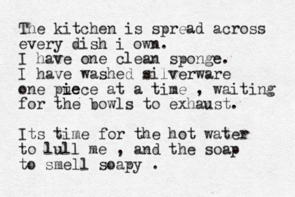 The kitchen is spread across every dish i own. I have one clean sponge. I have washed silverware one pu ie iece at a time , waiting for the bowls to exhaust. Its time for the hot water to lull me , and the soap to smell soapy . 
