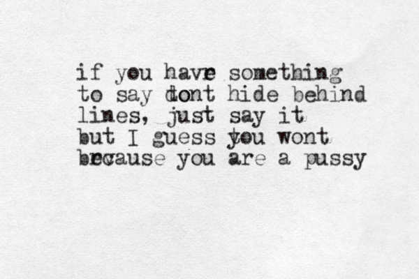 if you havr e e something to say to dont hide behind lines, just say it but I guess t you wont brv ecause you are a pussy 
