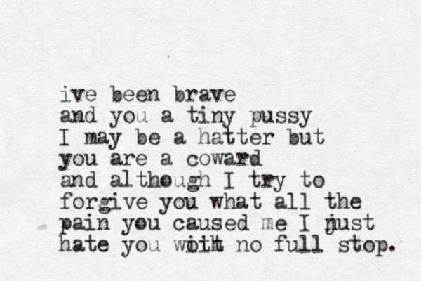ive been brave and you a tiny pussy I may be a hatter but you are a coward and although I try to forgive you what all the pain you caused me I nust j hate you woit ith no full stop. 