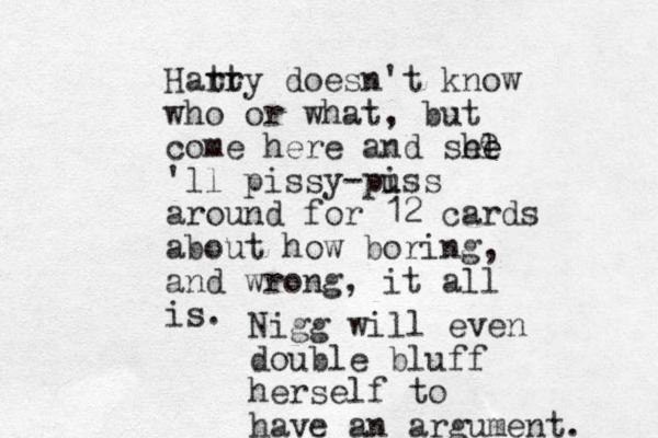 Harr tty doesn't know who or what, but come here and she l e e 'll pissy-puss i around for 12 cards about how boring, and wrong, it all is. e Nigg will even double bluff herself to have an argument. 