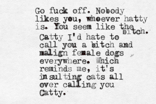 Catty I'd hate to call you a bitch and malign female dogs everywhere. Which reminds me, it's i sulting cats all over calling you Catty. n Go fuck off. Nobody likes you, whoever hatty is. You seem like the bitch. 