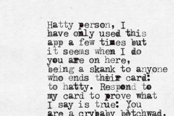 Hatty person, I have only used this app a few times but it seems when I do you are on here, being a skank to anyone who ends thi eir card: to hatty. Respond to my card to prove what I say is true: You are a crybaby botchwad. i