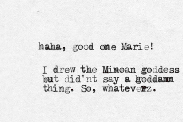 haha, good one Marie! I drew the Minoan goddess but did'nt say a h goddamn thing. So, whateverz. 