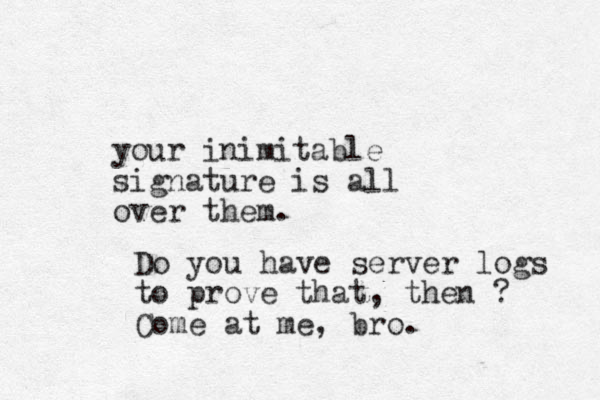 your inimitable signature is all over them. Do you have server logs to prove that, then ? Come at me, bro.
