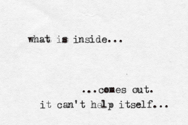 what is inside... ...comes out. it can't help itself... 