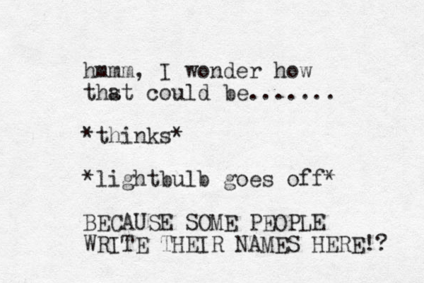 hmmm, I wonder how thst could a be....... *thinks* *lightbulb goes off* BECAUSE SOME PEOPLE WRITE THEIR NAMES HERE!? 