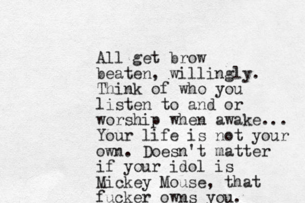 All get brow beaten, willingly. Think of who you listen to and or worship when awake... Your life is not your own. Doesn't matter if your idol is Mickey Mouse, that fucker owns you.