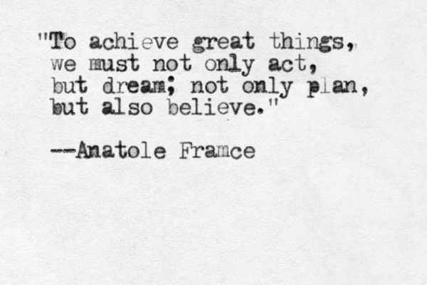 "To achieve great things, we must not only act, but dream; not only plan, but also believe." --Anatole Framce