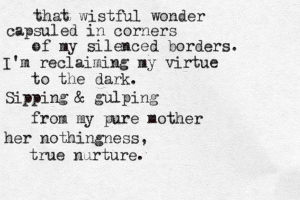 that wistful wonder capsuled in corners of my silenced borders. I'm reclaiming my virtue to the dark . Sipping & gulping from my pure mother her nothingness, true nurture. 