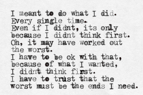 I meant to do what I did. Every single time. Even if I didnt, its only because I didnt think first. Oh, it may have worked out the worst. I have to be ok with that, because of what I wanted, I didnt think fis r r rst. I have to tri u ust that the worst must be the ends I need. 