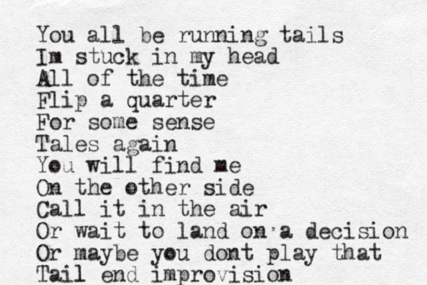 You all be running tails Im stuck in my head All of the time Flip a quarter For some sense Tales again You will find me On the other side Call it in the air Or wait to land on a decision Or maybe you dont play that Tail end l improvision 