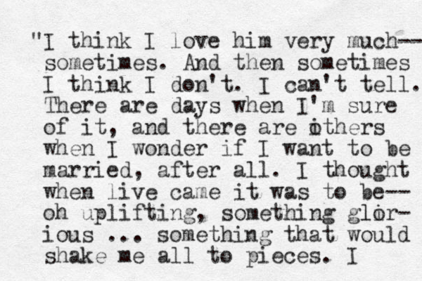 "I think I love him very much-- sometimes. And the n sometimes I think I don't. I can't tell. There are days when I'm sure of it, and there are ithers o when I wonder if I want to be married, after all. I thought when live came it was to be-- oh uplifting, something glir lo - ious ... something that would shake me all to pieces. I 