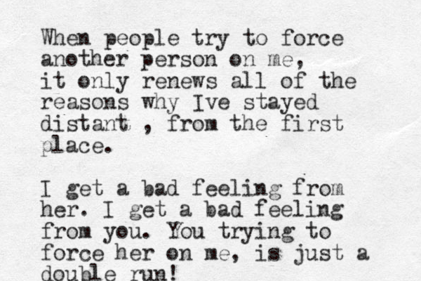 When people try to force another person on me, it only renews all of the reasons why Ive stayed distant , from the first place. I get a bad feeling from her. I get a bad feeling from you. You trying to force her on me, is just a double run!