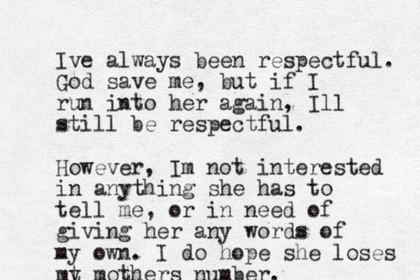 Ive always been respectful. God save me, but if I run into her again, Ill still be respectful. However, Im not interested in anything she has to tell me, or in need of giving her any words of my own. I do hope she loses mt y mothers number.