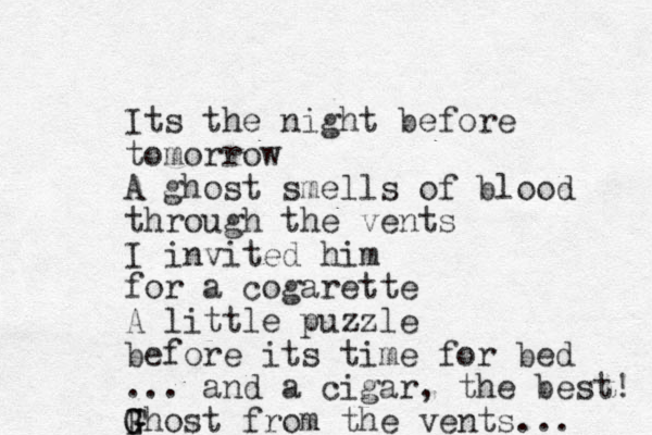 Its the night before tomorrow A ghost smells of blood through the vents I invited him for a cogarette A little puzzle before its time for bed ... and a cigar, the best! Fhost G G from the vents... 