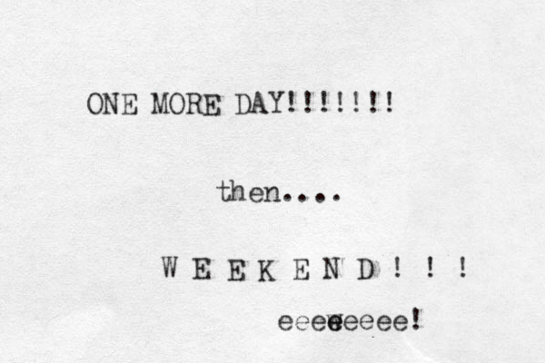ONE MORE DAY!!!!!!! then.... W E E K E N D ! ! ! eeeweeee e e ! 