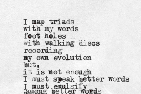 I map triads with my words foot holes with walking discs recording my own evolution but, it is not enough I must speak better words I must emulsify a mong a better words