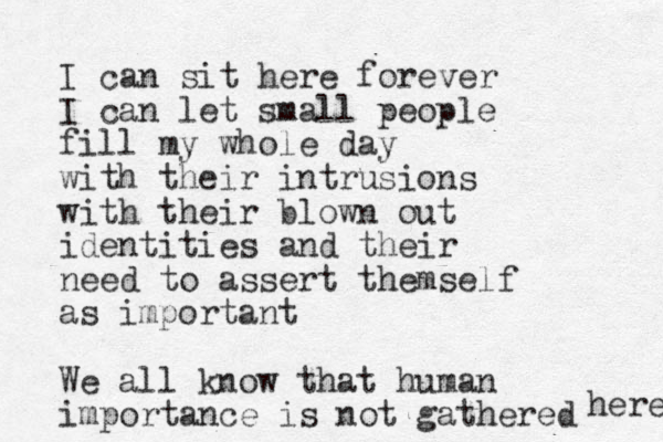 I can sit here forever I can let small people fill my whole day with their intrusions with their blown out identities and their need to assert themself as important We all know that human importance is not gathered here 