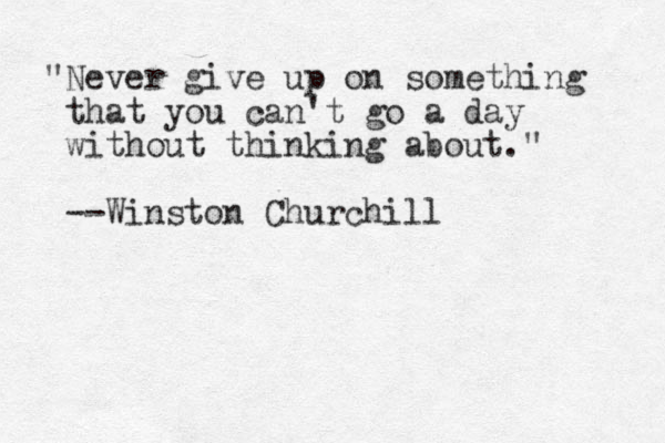 "Never give up on something that you can't go a day without thinking about." --Winston Churchill