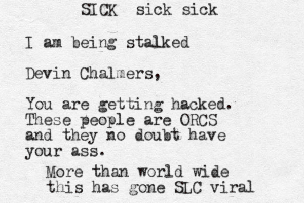 I am being stalked Devin Chalmers, You are getting hacked. These people are ORCS and they no doubt have your ass. More than world wide this has gone SLC viral SICK sick sick
