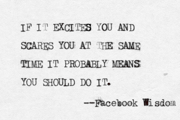 IF IT EXCITED S S YOU AND SCARES YOU AT THE SAME TIME IT PROBABLY MEANS YOU SHOULD DO IT. --Facebook Wisdom 