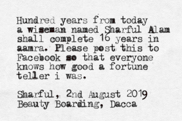 Hundred years from today a wiseman named Sharful Alam shall complete 16 years in aamra. Please post this to Facebook so that everyone knows how good a fortune teller i was. Sharful, 2nd August 2019 Beauty Boarding, Dacca