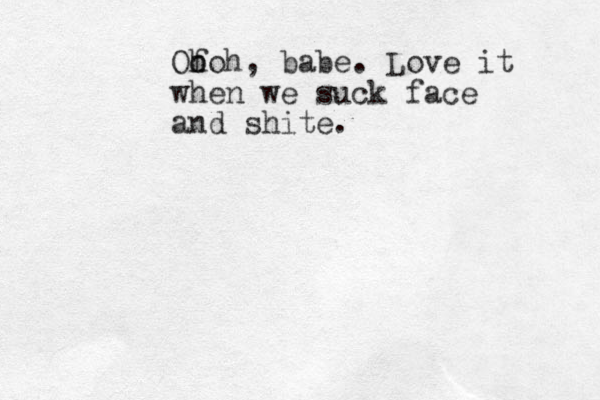 Of h ooh, babe. Love it when we suck face and shite.