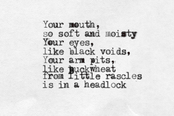 Your mouth, so soft and moisty Your eyes, like black voids, Your arm pits, like buckwheat B B from little rascles is in a headlock