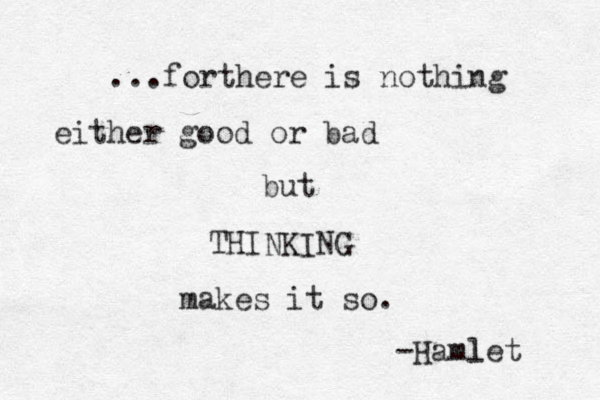 ...forthere is nothing either good or bad but THINKING makes it so. -Hamlet l 