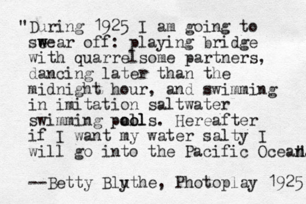 "During 1925 I am going to seear w w off: playing bridge with quarrelsome partners, dancing later than the midnight hour, and swimming in imitation saltwater swimming pall oo ools. Hereafter if I want my water salty I will go into the Pacific Ocean. --Betty Bluthe y , Photoplay 1925 " n 