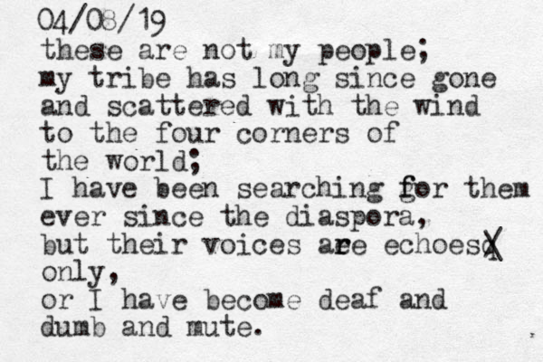 these are not my people; my tribe has long since gone and scattered with the wind to the four corners of the world; I have been searching gor them f f ever since the diaspora, but their voices aee r r echoesq only, or I have become deaf and dumb and mute. / \ 04/08/19
