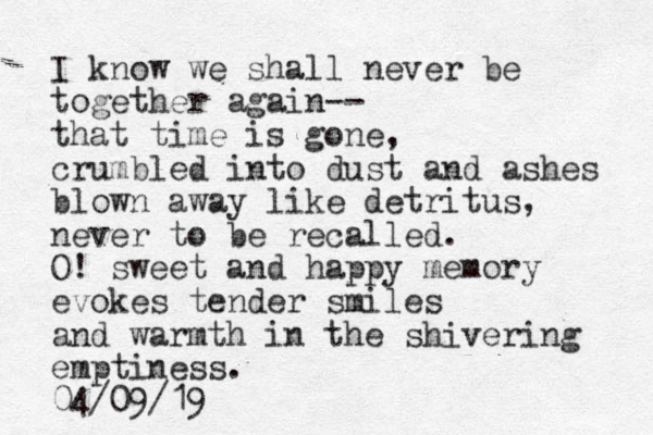 I know we shall never be together again-- that time is gone, crumbled into dust and ashes blown away like detritus, never to be recalled. O! sweet and happy memory evokes tender smiles and warmth in the shivering emptiness. 04/09/19