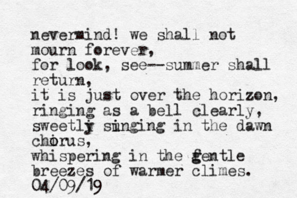 nevermind! we shall not mourn forever, for look, see-- summer shall return, it is just over the horizon, ringing as a bell clearly, sweetli y sunging i i in the dawn chirus o o , whispering in the f g gentle breezes of warmer climes. 04/09/19