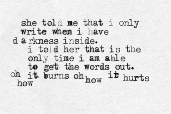 she told me that i only write when i have a d rkness inside. i told her that is the only time i am able to get the words out. it burns oh how oh how ir t hurts 
