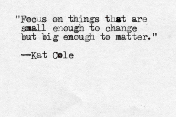 "Focus on things thst are a a small enough to change but big enough to matter." --Kat Cole