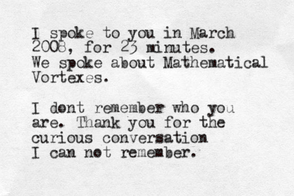 I spoke to you in March 2008, for 23 minutes. We spoke about Mathematical Vortexes. I dont remember who you are. Thank you for the curious conversation I can not remember. 