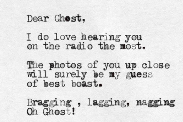 Dear Ghost, I do love hearing you on the radio the most. The photos of you up close will surely be my guess of best boast. Bragging , lagging, nagging Oh Ghost! 