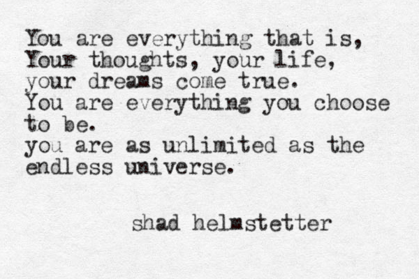 You are everything that is, Your thoughts, your life, your dreams come true. You are everything you choose to be. you are as unlimited as the endless universe. shad helmstetter 