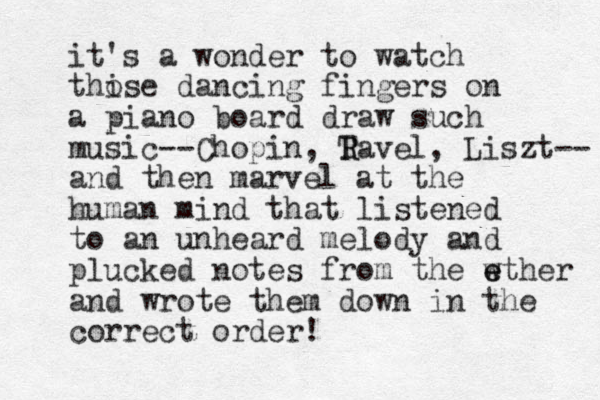 it's a wonder to watch thise o dancing fingers on a piano board draw such music--Chopin, Tavel, R R Liszt-- and then marvel at the human mind that listened to an unheard melody and plucked notes from the w e ether and wrote them down in the correct order! 