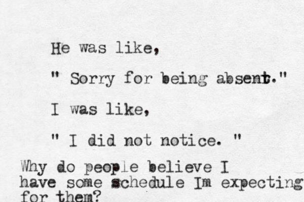 He was like, " Sorry for being absenr t t " I was like, " I did not notice. " . Why do people believe I have some schedule Im expecting for them?